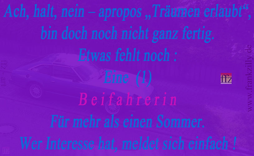 Hallo, werte Besucherin meiner Oldtimer-website ! H�tten Sie Interesse ? Keine Sorge, irgendwelche Vorkenntnisse auf irgendeinem Gebiet sind nicht erforderlich. Es geht (in Sachen Oldtimer) auch nur um das Privatleben, Freizeit und Entspannung. Die Teilnahme an stressigen �ffentlichen Veranstaltungen mit Oldtimern ist nicht vorgesehen. Also, mit anderen Worten nochmal  : Legend�rer Sportwagen-Oldtimer „Datsun Z“ bzw. dessen ebenso unkonventioneller (und  selbstverst�ndlich ungebundener) Eigent�mer und Fahrer, ein gutaussehender MANN mit Anstand und Bildung etc. (siehe Impressum meiner website www.faunlandia.de) sucht eine legere, ungebundene, ganz nat�rliche FRAU (bitte keine „Dame“) als Beifahrerin f�r gemeinsame Ausfl�ge. Zum Kennenlernen f�r eine (wie auch immer geartete) gemeinsame Zukunft. Jedes Alter zwischen Anf. 40 bis Ende 50 ist (f�r mich) denkbar. Und was andere (diesbez�glich) denken ist mir 88 sprich egal. Und „Beifahrerin“ ist dabei auch nur eine erste von vielen Kennenlern-Ideen, keine Bedingung. Vielleicht haben Sie mehr Interesse an Kunst ? Oder Lust, in dieses Thema nach und nach einzutauchen ? Oder oder oder ... Wenn Sie das Textfeld anklicken, werden Sie auf meine K�nstler-Hauptwebsite weitergeleitet. Da erfahren Sie noch viel mehr �ber mich … Viel Freude ! 